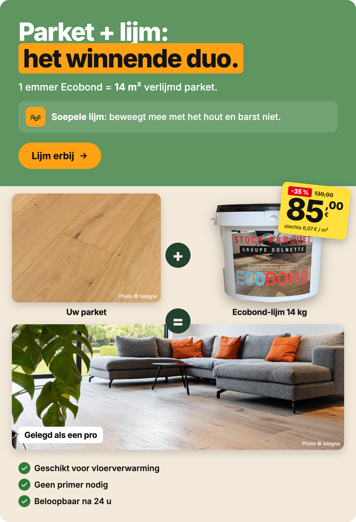Parket + lijm: het winnende duo. Ecobond hybride polymeer lijm 14 kg, €85,00 in plaats van €130,00 (-35%), voor 14 m². Geschikt voor vloerverwarming, geen primer nodig, beloopbaar na 24 u.